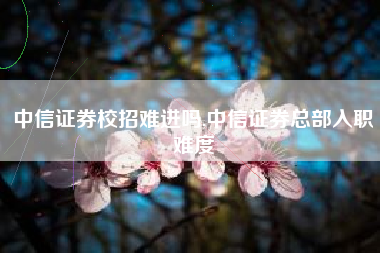 中信证券校招难进吗,中信证券总部入职难度